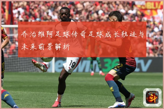 乔治维阿足球传奇足球成长轨迹与未来前景解析