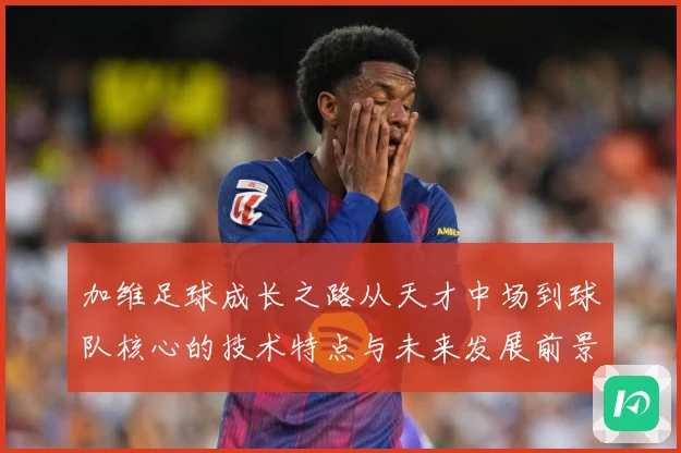 加维足球成长之路从天才中场到球队核心的技术特点与未来发展前景深度解析