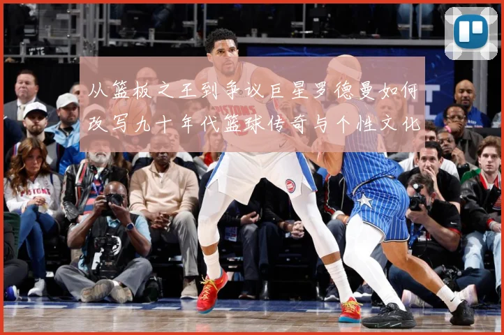 从篮板之王到争议巨星罗德曼如何改写九十年代篮球传奇与个性文化赛场复盘