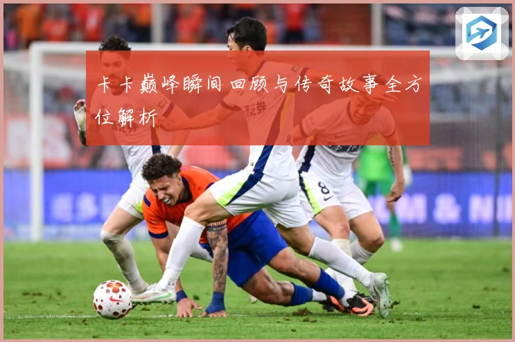 卡卡巅峰瞬间回顾与传奇故事全方位解析