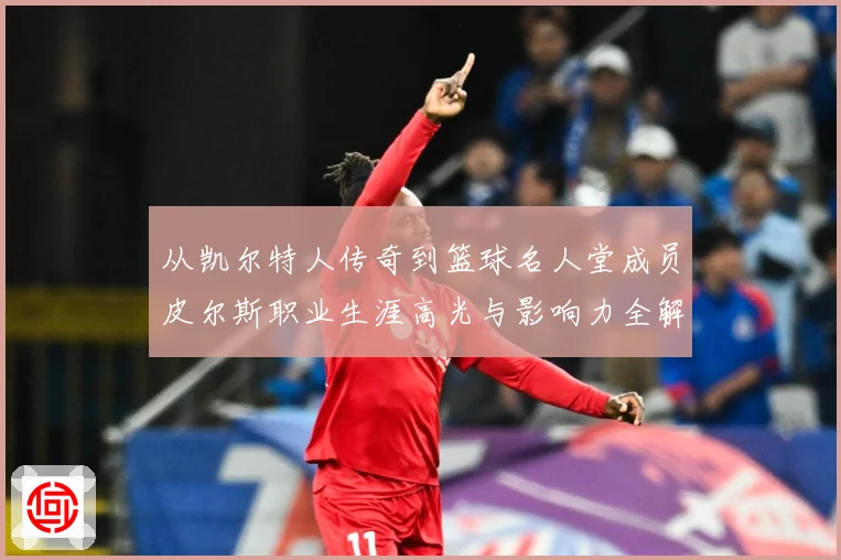 从凯尔特人传奇到篮球名人堂成员皮尔斯职业生涯高光与影响力全解析