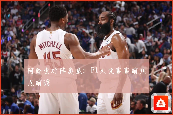 阿隆索对阵奥康：F1大奖赛赛前焦点前瞻