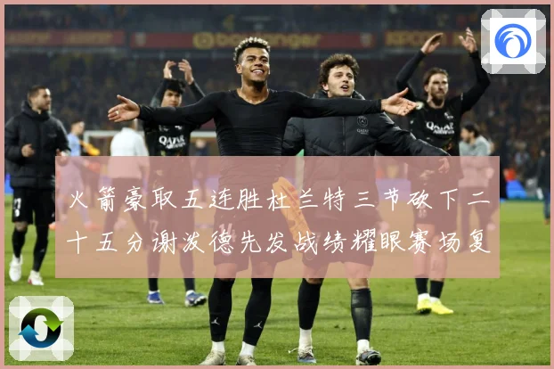 火箭豪取五连胜杜兰特三节砍下二十五分谢泼德先发战绩耀眼赛场复盘