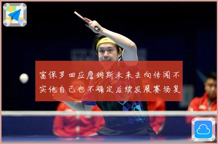 富保罗回应詹姆斯未来去向传闻不实他自己也不确定后续发展赛场复盘