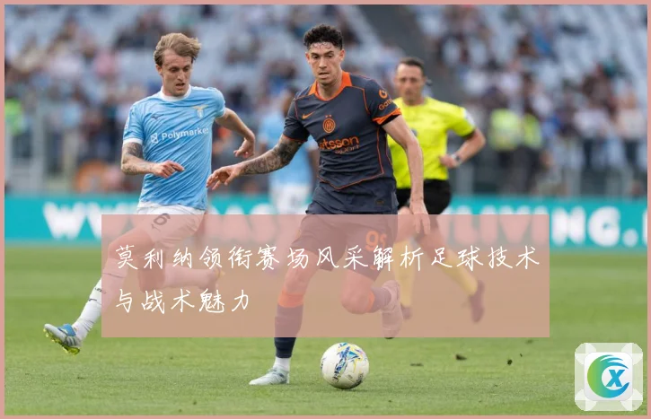 莫利纳领衔赛场风采解析足球技术与战术魅力