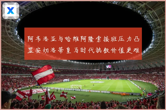 阿韦洛亚与哈维阿隆索接班压力凸显安切洛蒂皇马时代执教价值更难复制