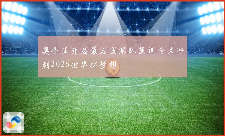 奥乔亚开启最后国家队集训全力冲刺2026世界杯梦想