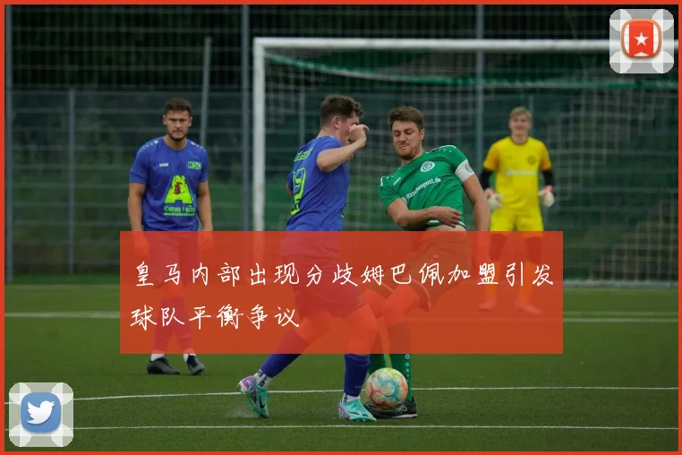 皇马内部出现分歧姆巴佩加盟引发球队平衡争议