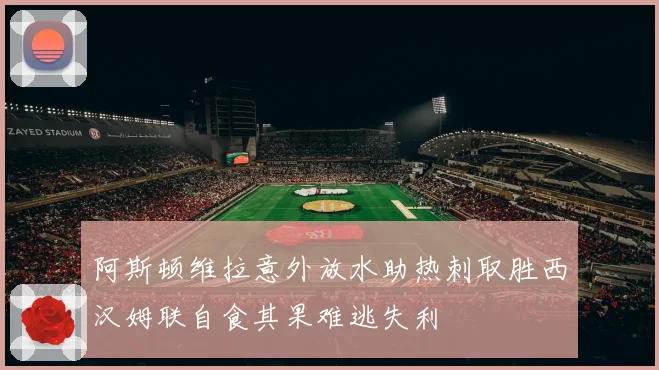 阿斯顿维拉意外放水助热刺取胜西汉姆联自食其果难逃失利