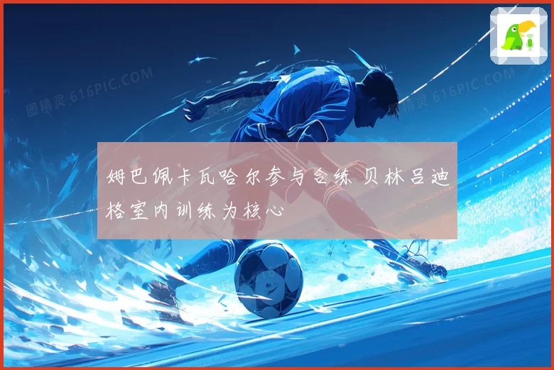 姆巴佩卡瓦哈尔参与合练 贝林吕迪格室内训练为核心