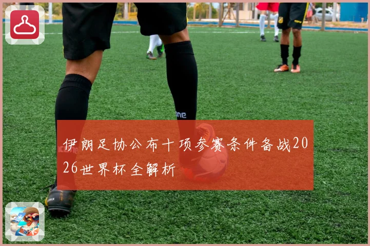 伊朗足协公布十项参赛条件备战2026世界杯全解析