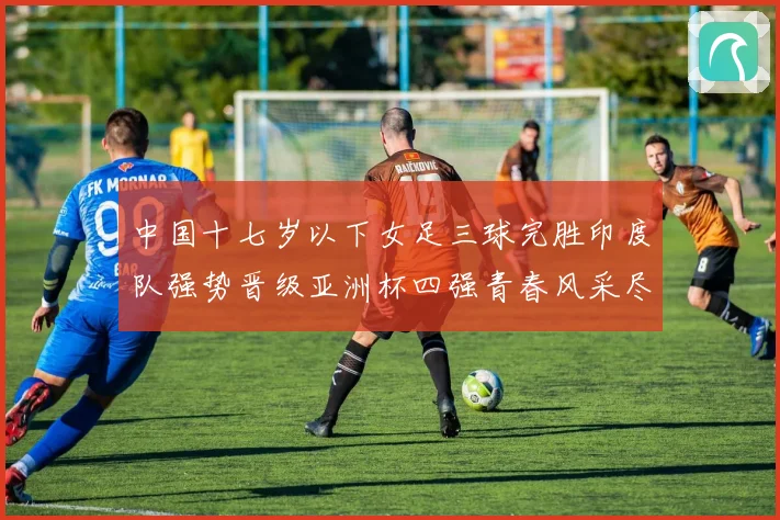 中国十七岁以下女足三球完胜印度队强势晋级亚洲杯四强青春风采尽显