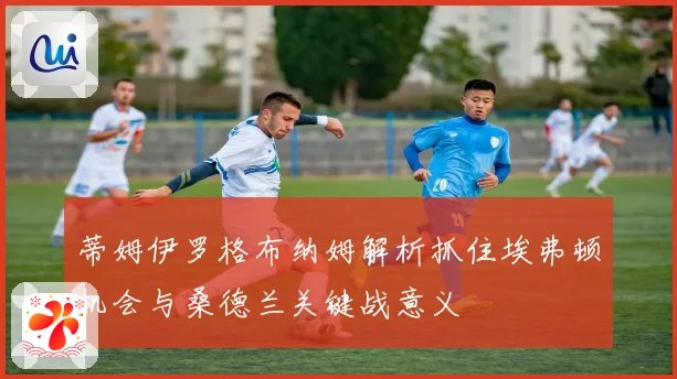 蒂姆伊罗格布纳姆解析抓住埃弗顿机会与桑德兰关键战意义