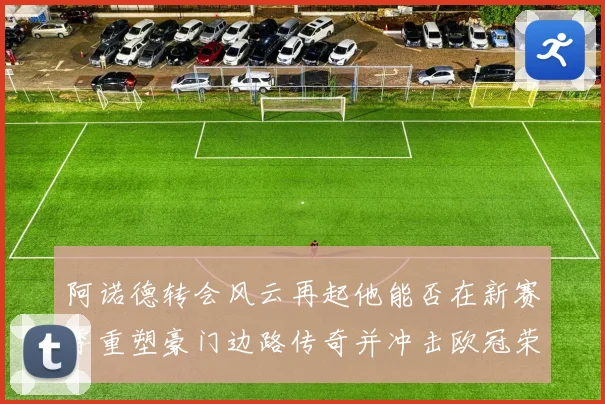 阿诺德转会风云再起他能否在新赛季重塑豪门边路传奇并冲击欧冠荣耀