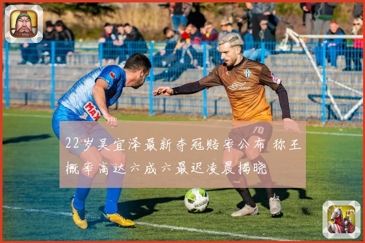 22岁吴宜泽最新夺冠赔率公布 称王概率高达六成六最迟凌晨揭晓