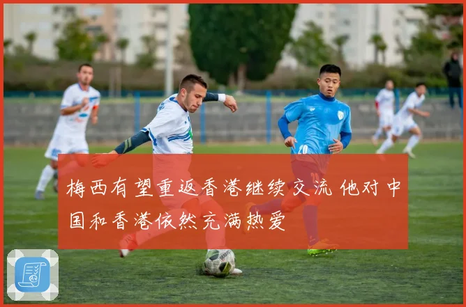 梅西有望重返香港继续交流 他对中国和香港依然充满热爱