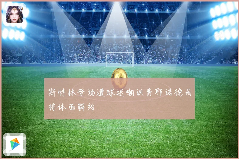 斯特林登场遭球迷嘲讽费耶诺德或将体面解约