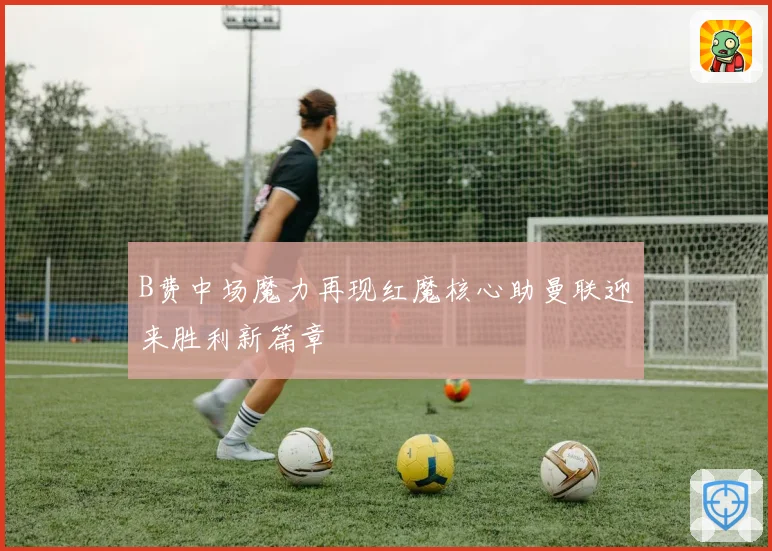 B费中场魔力再现红魔核心助曼联迎来胜利新篇章