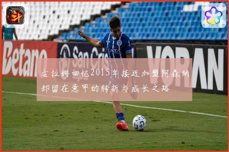古拉姆回忆2015年接近加盟阿森纳却留在意甲的转折与成长之路