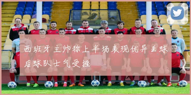 西班牙主帅称上半场表现优异丢球后球队士气受挫