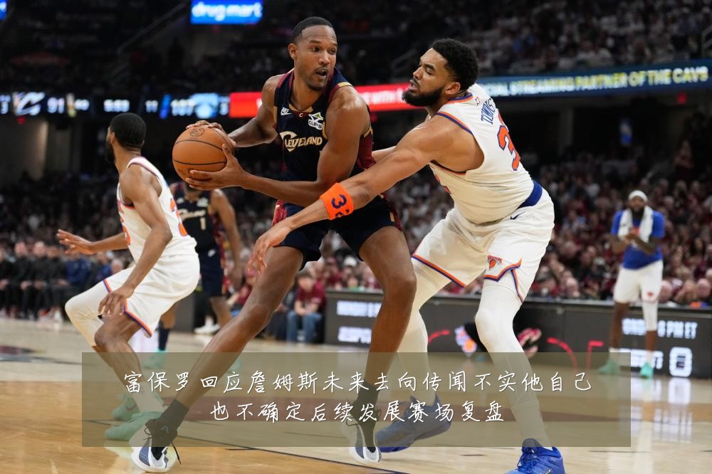 富保罗回应詹姆斯未来去向传闻不实他自己也不确定后续发展赛场复盘